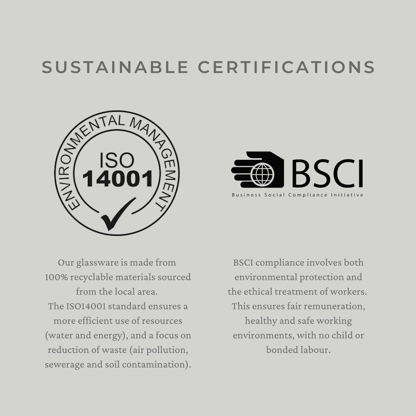 Sustainable certifications - Our glassware is made from  100% recyclable materials sourced from the local area.  The ISO14001 standard ensures a more efficient use of resources (water and energy), and a focus on reduction of waste (air pollution, sewerage and soil contamination). BSCI compliance involves both environmental protection and the ethical treatment of workers.  This ensures fair remuneration, healthy and safe working environments, with no child or bonded labour.